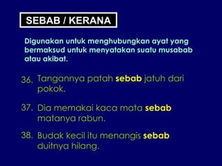 SEBAB / KERANA Digunakan untuk menghubungkan ayat yang bermaksud untuk menyatakan suatu musabab atau akibat. 36. Tangannya patah  sebab  jatuh dari pokok. 37. Dia memakai kaca mata  sebab matanya rabun. 38. Budak kecil itu menangis  sebab duitnya hilang. 