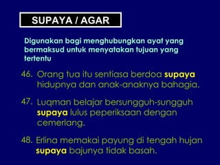 SUPAYA / AGAR Digunakan bagi menghubungkan ayat yang bermaksud untuk menyatakan tujuan yang tertentu 46. Orang tua itu sentiasa berdoa  supaya hidupnya dan anak-anaknya bahagia. 47. Luqman belajar bersungguh-sungguh supaya  lulus peperiksaan dengan cemerlang. 48. Erlina memakai payung di tengah hujan supaya  bajunya tidak basah. 