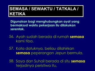 SEMASA / SEWAKTU / TATKALA / KETIKA Digunakan bagi menghubungkan ayat yang bermaksud waktu pekerjaan itu dilakukan serentak. 56. Ayah sudah berada di rumah  semasa kami tiba. 57. Kata datuknya, beliau dilahirkan semasa  peperangan Jepun bermula. 58. Saya dan Suhail berada di situ  semasa terjadinya peristiwa itu. 
