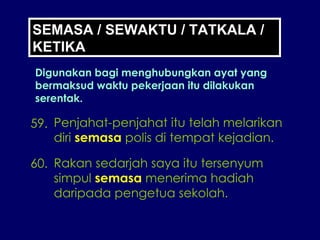 59. Penjahat-penjahat itu telah melarikan diri  semasa  polis di tempat kejadian. 60. Rakan sedarjah saya itu tersenyum simpul  semasa  menerima hadiah daripada pengetua sekolah. SEMASA / SEWAKTU / TATKALA / KETIKA Digunakan bagi menghubungkan ayat yang bermaksud waktu pekerjaan itu dilakukan serentak. 