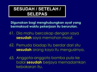 SESUDAH / SETELAH / SELEPAS Digunakan bagi menghubungkan ayat yang bermaksud waktu pekerjaan itu berurutan. 61. Dia mahu bercakap dengan saya sesudah  saya memohon maaf. 62. Pemuda biadap itu berdar dari situ sesudah  orang kaya itu mengusirnya. 63. Anggota-anggota bomba pula ke balai  sesudah  berjaya memadamkan kebakaran itu. 