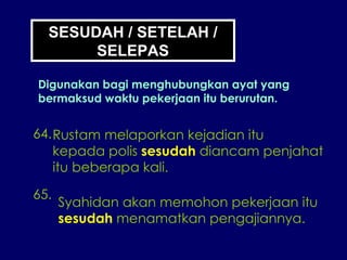 64. Rustam melaporkan kejadian itu kepada polis  sesudah  diancam penjahat itu beberapa kali. 65. Syahidan akan memohon pekerjaan itu sesudah  menamatkan pengajiannya. SESUDAH / SETELAH / SELEPAS Digunakan bagi menghubungkan ayat yang bermaksud waktu pekerjaan itu berurutan. 