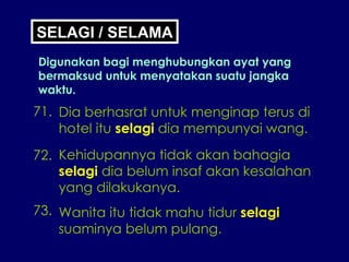 SELAGI / SELAMA Digunakan bagi menghubungkan ayat yang bermaksud untuk menyatakan suatu jangka waktu. 71. Dia berhasrat untuk menginap terus di hotel itu  selagi  dia mempunyai wang. 72. Kehidupannya tidak akan bahagia selagi  dia belum insaf akan kesalahan yang dilakukanya. 73. Wanita itu tidak mahu tidur  selagi suaminya belum pulang. 