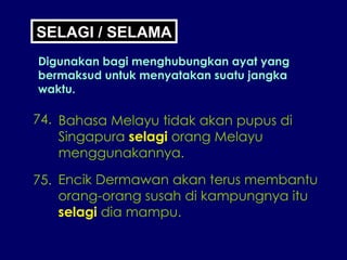 74. Bahasa Melayu tidak akan pupus di Singapura  selagi  orang Melayu menggunakannya. 75. Encik Dermawan akan terus membantu orang-orang susah di kampungnya itu selagi  dia mampu. SELAGI / SELAMA Digunakan bagi menghubungkan ayat yang bermaksud untuk menyatakan suatu jangka waktu. 