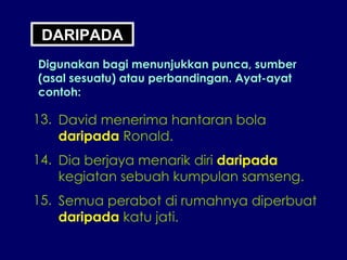 DARIPADA Digunakan bagi menunjukkan punca, sumber (asal sesuatu) atau perbandingan. Ayat-ayat contoh: 13. David menerima hantaran bola daripada  Ronald. 14. Dia berjaya menarik diri  daripada kegiatan sebuah kumpulan samseng. 15. Semua perabot di rumahnya diperbuat daripada  katu jati. 