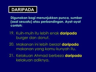 DARIPADA Digunakan bagi menunjukkan punca, sumber (asal sesuatu) atau perbandingan. Ayat-ayat contoh: 19. Kuih-muih itu lebih enak  daripada burger dan donut. 20. Makanan ini lebih berzat  daripada makanan yang kamu kunyah itu. 21. Kelakuan Ahmad berbeza  daripada kelakuan adiknya. 