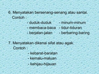 6. Menyatakan bersenang-senang atau santai.
  Contoh :
           - duduk-duduk    - minum-minum
           - membaca-baca - tidur-tiduran
           - berjalan-jalan - berbaring-baring

7. Menyatakan dikenai sifat atau agak.
   Contoh :
            - kebarat-baratan
           - kemalu-maluan
            - kehijau-hijauan
 