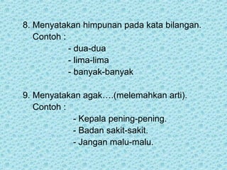 8. Menyatakan himpunan pada kata bilangan.
   Contoh :
            - dua-dua
            - lima-lima
            - banyak-banyak

9. Menyatakan agak….(melemahkan arti).
   Contoh :
            - Kepala pening-pening.
            - Badan sakit-sakit.
            - Jangan malu-malu.
 
