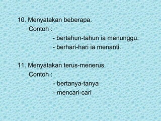 10. Menyatakan beberapa.
    Contoh :
             - bertahun-tahun ia menunggu.
             - berhari-hari ia menanti.

11. Menyatakan terus-menerus.
    Contoh :
             - bertanya-tanya
             - mencari-cari
 