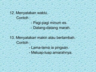 12. Menyatakan waktu.
    Contoh :
             - Pagi-pagi minum es.
             - Datang-datang marah.

13. Menyatakan makin atau bertambah.
    Contoh :
          - Lama-lama ia pingsan.
          - Meluap-luap amarahnya.
 