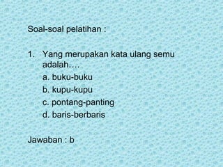 Soal-soal pelatihan :

1. Yang merupakan kata ulang semu
   adalah….
   a. buku-buku
   b. kupu-kupu
   c. pontang-panting
   d. baris-berbaris

Jawaban : b
 