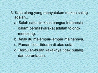 3. Kata ulang yang menyatakan makna saling
  adalah….
  a. Salah satu ciri khas bangsa Indonesia
     dalam bermasyarakat adalah tolong-
     menolong.
  b. Anak itu melempar-lempar mainannya.
  c. Paman tidur-tiduran di atas sofa.
  d. Berbulan-bulan kakaknya tidak pulang
     dari perantauan.
 