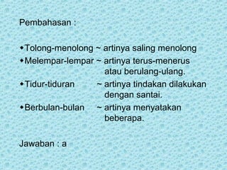 Pembahasan :

Tolong-menolong ~ artinya saling menolong
Melempar-lempar ~ artinya terus-menerus
                   atau berulang-ulang.
Tidur-tiduran   ~ artinya tindakan dilakukan
                   dengan santai.
Berbulan-bulan ~ artinya menyatakan
                   beberapa.

Jawaban : a
 