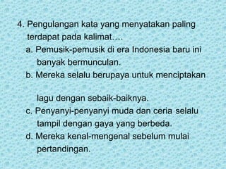 4. Pengulangan kata yang menyatakan paling
   terdapat pada kalimat….
  a. Pemusik-pemusik di era Indonesia baru ini
      banyak bermunculan.
  b. Mereka selalu berupaya untuk menciptakan

     lagu dengan sebaik-baiknya.
  c. Penyanyi-penyanyi muda dan ceria selalu
     tampil dengan gaya yang berbeda.
  d. Mereka kenal-mengenal sebelum mulai
     pertandingan.
 