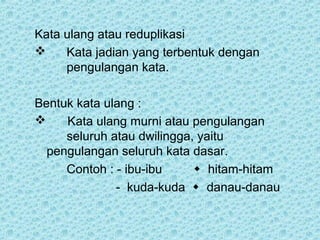 Kata ulang atau reduplikasi
    Kata jadian yang terbentuk dengan
     pengulangan kata.

Bentuk kata ulang :
    Kata ulang murni atau pengulangan
     seluruh atau dwilingga, yaitu
  pengulangan seluruh kata dasar.
     Contoh : - ibu-ibu      hitam-hitam
              - kuda-kuda  danau-danau
 