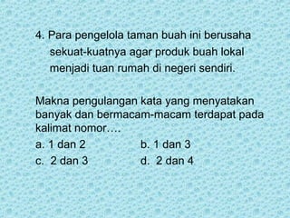 4. Para pengelola taman buah ini berusaha
   sekuat-kuatnya agar produk buah lokal
   menjadi tuan rumah di negeri sendiri.

Makna pengulangan kata yang menyatakan
banyak dan bermacam-macam terdapat pada
kalimat nomor….
a. 1 dan 2        b. 1 dan 3
c. 2 dan 3        d. 2 dan 4
 