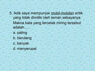 5. Adik saya mempunyai mobil-mobilan antik
  yang tidak dimiliki oleh teman sebayanya.
  Makna kata yang tercetak miring tersebut
  adalah….
  a. paling
  b. berulang
  c. banyak
  d. menyerupai
 