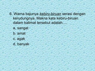 6. Warna bajunya kebiru-biruan serasi dengan
  kerudungnya. Makna kata kebiru-biruan
  dalam kalimat tersebut adalah….
  a. sangat
  b. amat
  c. agak
  d. banyak
 