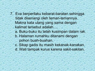 7. Eva berperilaku kebarat-baratan sehingga
   tidak disenangi oleh teman-temannya.
   Makna kata ulang yang sama dengan
   kalimat tersebut adalah….
   a. Buku-buku itu telah kusimpan dalam rak.
   b. Halaman rumahku ditanami dengan
      pohon buah-buahan.
   c. Sikap gadis itu masih kekanak-kanakan.
   d. Wati tampak kurus karena sakit-sakitan.
 