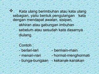   Kata ulang berimbuhan atau kata ulang
sebagian, yaitu bentuk pengulangan kata
dengan mendapat awalan, sisipan,
   akhiran atau gabungan imbuhan
   sebelum atau sesudah kata dasarnya
   diulang.

    Contoh :
    - berlari-lari  - bermain-main
    - menari-nari   - hormat-menghormati
    - bunga-bungaan - kekanak-kanakan
 
