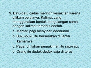 9. Batu-batu cadas merintih kesakitan karena
  ditikam belatinya. Kalimat yang
  menggunakan bentuk pengulangan sama
  dengan kalimat tersebut adalah….
  a. Mentari pagi menyinari dedaunan.
  b. Buku-buku itu berserakan di lantai
      kamarnya.
  c. Pagar di lahan pemukiman itu rapi-rapi.
  d. Orang itu duduk-duduk saja di teras.
 