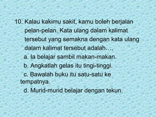 10. Kalau kakimu sakit, kamu boleh berjalan
    pelan-pelan. Kata ulang dalam kalimat
    tersebut yang semakna dengan kata ulang
    dalam kalimat tersebut adalah….
    a. Ia belajar sambil makan-makan.
    b. Angkatlah gelas itu tingi-tinggi.
    c. Bawalah buku itu satu-satu ke
  tempatnya.
    d. Murid-murid belajar dengan tekun.
 
