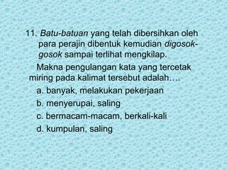 11. Batu-batuan yang telah dibersihkan oleh
   para perajin dibentuk kemudian digosok-
   gosok sampai terlihat mengkilap.
   Makna pengulangan kata yang tercetak
 miring pada kalimat tersebut adalah….
   a. banyak, melakukan pekerjaan
   b. menyerupai, saling
   c. bermacam-macam, berkali-kali
   d. kumpulan, saling
 