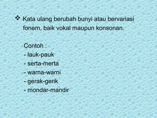  Kata ulang berubah bunyi atau bervariasi
  fonem, baik vokal maupun konsonan.

   Contoh :
   - lauk-pauk
   - serta-merta
   - warna-warni
   - gerak-gerik
   - mondar-mandir
 