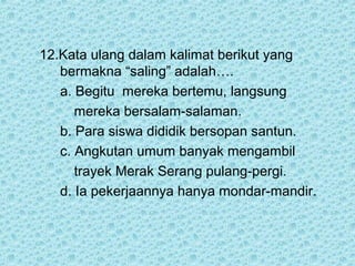 12.Kata ulang dalam kalimat berikut yang
   bermakna “saling” adalah….
   a. Begitu mereka bertemu, langsung
      mereka bersalam-salaman.
   b. Para siswa dididik bersopan santun.
   c. Angkutan umum banyak mengambil
      trayek Merak Serang pulang-pergi.
   d. Ia pekerjaannya hanya mondar-mandir.
 