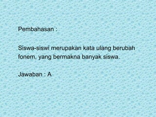 Pembahasan :


Siswa-siswi merupakan kata ulang berubah
fonem, yang bermakna banyak siswa.

Jawaban : A
 