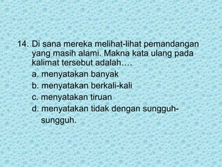 14. Di sana mereka melihat-lihat pemandangan
    yang masih alami. Makna kata ulang pada
    kalimat tersebut adalah….
    a. menyatakan banyak
    b. menyatakan berkali-kali
    c. menyatakan tiruan
    d. menyatakan tidak dengan sungguh-
       sungguh.
 