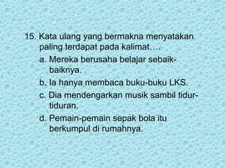 15. Kata ulang yang bermakna menyatakan
    paling terdapat pada kalimat….
    a. Mereka berusaha belajar sebaik-
       baiknya.
    b. Ia hanya membaca buku-buku LKS.
    c. Dia mendengarkan musik sambil tidur-
       tiduran.
    d. Pemain-pemain sepak bola itu
       berkumpul di rumahnya.
 