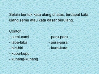 Selain bentuk kata ulang di atas, terdapat kata
ulang semu atau kata dasar berulang.

Contoh :
- cumi-cumi            - paru-paru
- laba-laba            - pura-pura
- biri-biri            - kura-kura
- kupu-kupu
- kunang-kunang
 