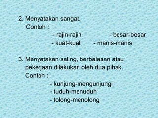 2. Menyatakan sangat.
   Contoh :
            - rajin-rajin        - besar-besar
            - kuat-kuat     - manis-manis

3. Menyatakan saling, berbalasan atau
   pekerjaan dilakukan oleh dua pihak.
   Contoh :
            - kunjung-mengunjungi
            - tuduh-menuduh
            - tolong-menolong
 
