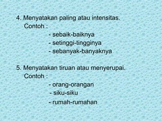 4. Menyatakan paling atau intensitas.
   Contoh :
            - sebaik-baiknya
            - setinggi-tingginya
            - sebanyak-banyaknya

5. Menyatakan tiruan atau menyerupai.
   Contoh :
            - orang-orangan
            - siku-siku
            - rumah-rumahan
 
