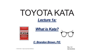 © Mike Rother / Improvement Kata Handbook
TOYOTA KATA
Lecture 1a:
What is Kata?
C. Brandon Brown, P.E.
Rev. 1.0
04/14/2016
 