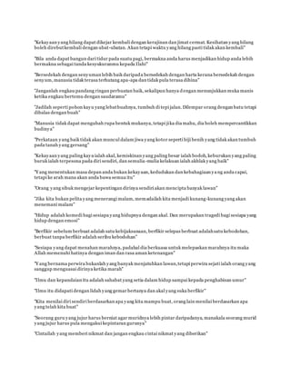 "Kekayaan yang hilang dapat dikejar kembali dengan kerajinan dan jimat cermat. Kesihatan yang hilang
boleh direbutkembali dengan ubat-ubatan. Akan tetapi waktu yang hilang pasti tidak akan kembali"
www.familiazam.com
"Bila anda dapat bangun dari tidur pada suatu pagi, bermakna anda harus menjadikan hidup anda lebih
bermakna sebagai tanda kesyukuranmu kepada Ilahi"
"Bersedekah dengan senyuman lebih baik daripada bersedekah dengan harta kerana bersedekah dengan
senyum, manusia tidak terasa terhutang apa-apa dan tidak pula terasa dihina"
www.familiazam.com
"Janganlah engkau pandang ringan perbuatan baik, sekalipun hanya dengan menunjukkan muka manis
ketika engkau bertemu dengan saudaramu"
"Jadilah seperti pohon kayu yang lebatbuahnya, tumbuh di tepi jalan. Dilempar orang dengan batu tetapi
dibalas dengan buah"
"Manusia tidak dapat mengubah rupa bentuk mukanya, tetapi jika dia mahu, dia boleh mempercantikkan
budinya"
www.familiazam.com
"Perkataan yang baik tidak akan muncul dalam jiwa yang kotor seperti biji benih yang tidak akan tumbuh
pada tanah yang gersang"
"Kekayaan yang paling kaya ialah akal, kemiskinan yang paling besar ialah bodoh, keburukan yang paling
buruk ialah terpesona pada diri sendiri, dan semulia-mulia kelakuan ialah akhlak yang baik"
"Y ang menentukan masa depan anda bukan kekayaan, kedudukan dan kebahagiaan yang anda capai,
tetapi ke arah mana akan anda bawa semua itu"
www.familiazam.com
"Orang yang sibuk mengejar kepentingan dirinya sendiri akan mencipta banyak lawan"
"Jika kita bukan pelita yang menerangi malam, memadailah kita menjadi kunang-kunang yang akan
menemani malam"
"Hidup adalah komedi bagi sesiapa yang hidupnya dengan akal. Dan merupakan tragedi bagi sesiapa yang
hidup dengan emosi"
www.familiazam.com
"Berfikir sebelum berbuat adalah satu kebijaksanaan, berfikir selepas berbuat adalahsatu kebodohan,
berbuat tanpa berfikir adalah seribu kebodohan"
"Sesiapa yang dapat menahan marahnya, padahal dia berkuasa untuk melepaskan marahnya itu maka
Allah memenuhi hatinya dengan iman dan rasa aman ketenangan"
www.familiazam.com
"Y ang bernama perwira bukanlah yang banyak menjatuhkan lawan,tetapi perwira sejati ialah orang yang
sanggup menguasai dirinya ketika marah"
www.familiazam.com
"Ilmu dan kepandaian itu adalah sahabat yang setia dalam hidup sampai kepada penghabisan umur"
"Ilmu itu didapati dengan lidah yang gemar bertanya dan akal yang suka berfikir"
www.familiazam.com
"Kita menilai diri sendiri berdasarkan apa yang kita mampu buat, orang lain menilai berdasarkan apa
yang telah kita buat"
"Seorang guru yang jujur harus berniat agar muridnya lebih pintar daripadanya, manakala seorang murid
yang jujur harus pula mengakui kepintaran gurunya"
www.familiazam.com
"Cintailah yang memberi nikmat dan jangan engkau cintai nikmat yang diberikan"
 