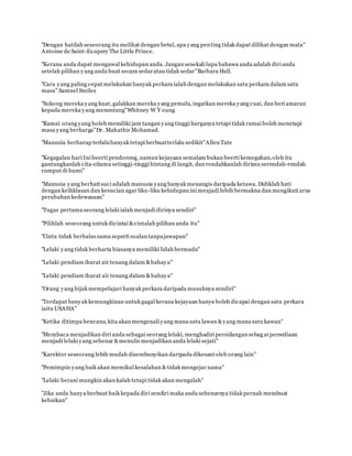 "Dengan hatilah seseorang itu melihat dengan betul, apa yang penting tidak dapat dilihat dengan mata"
Antoine de Saint-Exupery The Little Prince.
www.familiazam.com
"Kerana anda dapat mengawal kehidupan anda. Jangan sesekali lupa bahawa anda adalah diri anda
setelah pilihan yang anda buat secara sedaratau tidak sedar"Barbara Hall.
"Cara yang paling cepat melakukan banyak perkara ialah dengan melakukan satu perkara dalam satu
masa" Samuel Smiles
www.familiazam.com
"Sokong mereka yang kuat, galakkan mereka yang pemalu, ingatkan mereka yang cuai, dan beri amaran
kepada mereka yang menentang"Whitney W Y oung
"Ramai orang yang boleh memiliki jam tangan yang tinggi harganya tetapi tidak ramai boleh menetapi
masa yang berharga"Dr. Mahathir Mohamad.
www.familiazam.com
"Manusia berharap terlalubanyak tetapi berbuatterlalu sedikit"Allen Tate
"Kegagalan hari Ini beerti pendorong, namun kejayaan semalam bukan beerti kemegahan,oleh itu
gantungkanlah cita-citamu setinggi-tinggi bintang di langit, dan rendahkanlah dirimu serendah-rendah
rumput di bumi"
"Manusia yang berhati suci adalah manusia yang banyak menangis daripada ketawa. Didiklah hati
dengan keihklasan dan kesucian agar liku-liku kehidupan ini menjadi lebih bermakna dan mengikuti arus
perubahan kedewasaan"
www.familiazam.com
"Tugas pertama seorang lelaki ialah menjadi dirinya sendiri"
"Pilihlah seseorang untuk dicintai &cintalah pilihan anda itu"
"Cinta tidak berbalas sama seperti soalan tanpajawapan"
www.familiazam.com
"Lelaki yang tidak berharta biasanya memiliki lidah bermadu"
"Lelaki pendiam ibarat air tenang dalam &bahaya"
"Lelaki pendiam ibarat air tenang dalam &bahaya"
www.familiazam.com
"Orang yang bijak mempelajari banyak perkara daripada musuhnya sendiri"
"Terdapat banyak kemungkinan untuk gagal kerana kejayaan hanya boleh dicapai dengan satu perkara
iaitu USAHA"
"Ketika ditimpa bencana, kita akan mengenali yang mana satu lawan &yang mana satu kawan"
www.familiazam.com
"Membaca menjadikan diri anda sebagai seorang lelaki, menghadiri persidangan sebagai persediaan
menjadi lelaki yang sebenar &menulis menjadikan anda lelaki sejati"
"Karektor seseorang lebih mudah disembunyikan daripada dikesani oleh orang lain"
"Pemimpin yang baik akan memikul kesalahan & tidak mengejar nama"
www.familiazam.com
"Lelaki berani mungkin akan kalah tetapi tidak akan mengalah"
"Jika anda hanya berbuat baik kepada diri sendiri maka anda sebenarnya tidak pernah membuat
kebaikan"
 