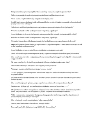 "Pengalaman ialah gelaran yang diberikan oleh setiap orang terhadap kesilapan mereka"
www.familiazam.com
"Kebocoran yang kecil masih boleh menenggelamkan sebuah kapal yang besar"
"Tiada hadiah yang lebih berharga daripada nasihat yang baik"
"Anak lelaki tetap menjadi anak lelaki sehinggalah beliau beristeri. Anak perempuan kekal menjadi anak
perempuan seumur hidupnya"
www.familiazam.com
"Kebodohan ialah kesilapan bagi seseorang yang mempunyai peluang untuk menjadi pandai"
"Gunakan akal anda seolah-olah nyawa anda bergantung kepadanya"
www.familiazam.com
"Anda tidak akan berjaya menjadi penulis sekiranya anda tidak menjadi pembaca terlebih dahulu"
"Gunakan akal anda seolah-olah nyawa anda bergantung kepadanya"
www.familiazam.com
"Nyanyian ibu untuk menidurkan anaknya ketika kecil adalah suara yang paling merdu di dunia"
"Orang miskin memakan makanan nyang lebih enak daripada orang kaya kerana makanan mereka adalah
berkat kepada kemiskinan mereka"
"Anda tidak akan berasa penat sekiranya melakukan perkara yang anda suka"
www.familiazam.com
"Lebih baik seseorang wanita mengahwini lelaki yang mencintainya daripada lelaki yang beliau cintai"
"Jika anda berhasrat untuk berjaya, jangan hanya memandang ke tangga tetapi belajarlah untuk menaiki
tangga tersebut"
"Di mana anda berdiri, di situlah perlumbaan kehidupan anda dan lupakan masa silam"
www.familiazam.com
"Berhati-hatilah dengan kemarahan seorang yang sedang bersabar"
"Tanpa permulaan, anda tidak akan sampai ke mana-mana"
"Adalah lebih baik untuk mengetahui kelemahan &kegagalan sendiri daripada menuding kesalahan
kepada pihak lain"
"Setiap malam sebelum tidur,anda perlumenetapkan satu matlamat di dalam minda &menguatkannya
dari hari ke hari"
www.familiazam.com
"Jika anda hilang segala-galanya, jangan lupa, kerana anda masih mempunyai masa depan"
"Sesiapa yang tidak pernah merasai kepahitan tidak akan mengenal kemanisan......... "
"Masyarakat abad dahulu menggunakan tenaga manusia untuk membina sebuah monumen yang indah
sekali. Masyarakat abadkini menggunakan jentera hanya untuk membina sebuah kedai........."
www.familiazam.com
"Tidak pernah wujud orang malas. Orang yang dianggap malas ialah orang yang tidak dapat mencari
pekerjaan yang sesuai dengan minatnya"
"Jika poket anda penuh, anda tidak akan kekurangan sahabat"
"Semua perkara adalah sukar sebelum ia menjadi mudah"
www.familiazam.com
"Seorang lelaki boleh dikalahkan tetapi tidak boleh dimusnahkan"
 