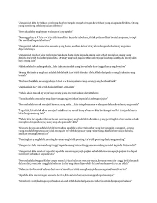 ''Janganlah kita bersikap sombong dan bermegah-megah dengan kelebihan yang ada pada diri kita. Orang
yang sombong selalunya akan dibenci''
www.familiazam.com
''Bercakaplah yang benar walaupun ianya pahit''
''Sesungguhnya Allah s.w.t itu tidak melihat kepada tubuhmu, tidak pula melihat bentuk rupamu, tetapi
Dia melihat kepada hatimu''
''Janganlah takut mencuba sesuatu yang baru, asalkan kalau kita yakin dengan kebaikan yang akan
diperolehinya
''Janganlah mudah kita melemparkan kata-kata nista kepada orang lain sebab mungkin orang yang
dinista itu lebih baik daripada kita. Orang yang baik juga sentiasa menjaga lidahnya daripada menyakiti
hati orang lain''
www.familiazam.com
Fikirkanlah dosa dan pahala...lalu laksanakanlah yang berpahala dan tinggalkan yang berdosa''
'Orang Mukmin yang kuat adalah lebih baik dan lebih disukai oleh Allah daripada orang Mukmin yang
lemah''
''Berbuat baiklah, sesungguhnya Allah s.w.t menyukai orang-orang yang berbuat baik''
www.familiazam.com
''Jadikanlah hari ini lebih baik dari hari semalam''
''Tidak akan masuk syurga bagi orang yang memutuskan silaturrahim'.
''Tunaikanlah amanah yang dipertanggungjawabkan kepada kita dengan jujur''
www.familiazam.com
''Berusahalah untuk menjadi kawan yang setia....kita tetap bersama walaupun dalam keadaan yang susah''
''Ingatlah, kita tidak akan menjadi miskin atau susah hanya kerana kita berkongsi sedikit daripada harta
kita dengan orang lain''
''Tidak kira betapa kecil atau besar sumbangan yang boleh kita berikan, yang penting kita berusaha sebaik
mungkin dengan keupayaan yang ada pada diri kita''
www.familiazam.com
''Sesuatu kejayaan adalah lebih bermakna apabila ia disertai usaha yang bersungguh-sungguh...orang
yang mudah berputus asa tidak mungkin beroleh kejayaan yang cemerlang.Biarlah bersusah dahulu,
asalkan senang kemudian''
''Pentingkan yang lebih penting kerana yang lebih penting itu lebih penting dari yang penting''
''Jangan terlalu memandang tinggi kepada orang lain sehingga memandang rendah kepada diri sendiri''
www.familiazam.com
''Janganlah kita mudah lupa diri apabila mendengarpuji-pujian sebabtidak semua puji-pujian itu dapat
memberi kebaikan kepada kita''
"Berusahalah dengan ikhlas tanpa memikirkan balasan semata-mata, kerana semakin tinggi keikhlasan di
dalam diri, semakin tinggilah balasan baik yang akan diperolehi dalam keadaan sedar atau tidak"
www.familiazam.com
"Jalan terbaik untuk keluar dari suatu kesulitan ialah menghadapi dan mengatasi kesulitan itu"
"Apabila kita mendengar sesuatu berita, kita selalu harus menunggu keputusannya"
"Memberi contoh dengan perbuatan adalah lebih baik daripada memberi contoh dengan perkataan"
 