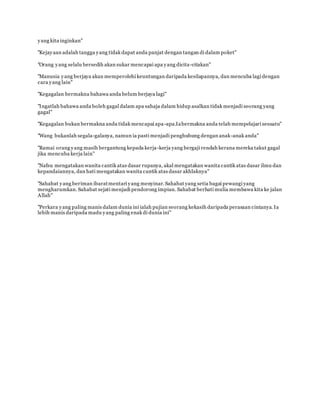 yang kita inginkan"
"Kejayaan adalah tangga yang tidak dapat anda panjat dengan tangan di dalam poket"
"Orang yang selalu bersedih akan sukar mencapai apa yang dicita-citakan"
www.familiazam.com
"Manusia yang berjaya akan memperolehi keuntungan daripada kesilapannya, dan mencuba lagi dengan
cara yang lain"
"Kegagalan bermakna bahawa anda belum berjaya lagi"
"Ingatlah bahawa anda boleh gagal dalam apa sahaja dalam hidup asalkan tidak menjadi seorang yang
gagal"
www.familiazam.com
"Kegagalan bukan bermakna anda tidak mencapai apa-apa.Iabermakna anda telah mempelajari sesuatu"
"Wang bukanlah segala-galanya, namun ia pasti menjadi penghubung dengan anak-anak anda"
"Ramai orang yang masih bergantung kepada kerja-kerja yang bergaji rendah kerana mereka takut gagal
jika mencuba kerja lain"
www.familiazam.com
"Nafsu mengatakan wanita cantik atas dasar rupanya, akal mengatakan wanita cantik atas dasar ilmu dan
kepandaiannya, dan hati mengatakan wanita cantik atas dasar akhlaknya"
"Sahabat yang beriman ibaratmentari yang menyinar. Sahabat yang setia bagai pewangi yang
mengharumkan. Sahabat sejati menjadi pendorong impian. Sahabat berhati mulia membawa kita ke jalan
Allah"
www.familiazam.com
"Perkara yang paling manis dalam dunia ini ialah pujian seorang kekasih daripada perasaan cintanya. Ia
lebih manis daripada madu yang paling enak di dunia ini"
 