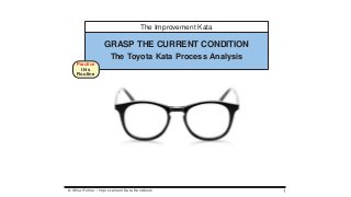 The Improvement Kata
GRASP THE CURRENT CONDITION
The Toyota Kata Process Analysis
Practice
this
Routine
© Mike Rother / Improvement Kata Handbook 1
 
