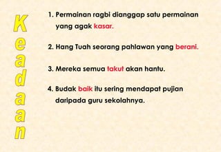 Keadaan 1. Permainan ragbi dianggap satu permainan yang agak  kasar. 2. Hang Tuah seorang pahlawan yang  berani. 3. Mereka semua  takut  akan hantu. 4. Budak  baik  itu sering mendapat pujian daripada guru sekolahnya. 
