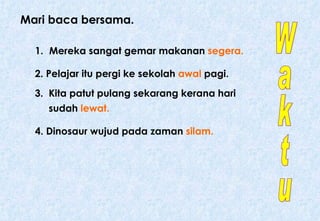 Mari baca bersama. 1.   Mereka sangat gemar makanan  segera. 2. Pelajar itu pergi ke sekolah  awal  pagi.  3.  Kita patut pulang sekarang kerana hari sudah  lewat. 4. Dinosaur wujud pada zaman  silam. Waktu 