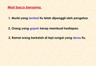 1. Murid yang   lambat  itu telah dipanggil oleh pengetua. 2. Orang yang  gopoh   kerap membuat kesilapan. 3. Ramai orang berkelah di tepi sungai yang  deras  itu. Mari baca bersama. 
