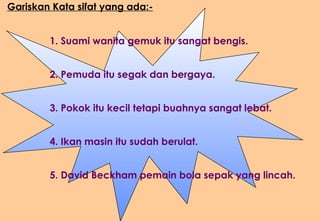 Gariskan Kata sifat yang ada:- 1. Suami wanita gemuk itu sangat bengis. 2. Pemuda itu segak dan bergaya. 3. Pokok itu kecil tetapi buahnya sangat lebat. 4. Ikan masin itu sudah berulat. 5. David Beckham pemain bola sepak yang lincah. 