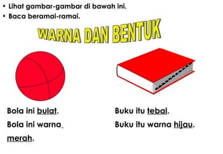 Lihat gambar-gambar di bawah ini. Baca beramai-ramai . Bola ini  bulat . Bola ini warna   merah .  Buku itu  tebal . Buku itu warna  hijau . WARNA DAN BENTUK 