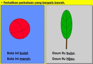 Perhatikan perkataan yang bergaris bawah. Bola ini  bulat . Bola ini  merah .   Daun itu  bujur . Daun itu  hijau . 