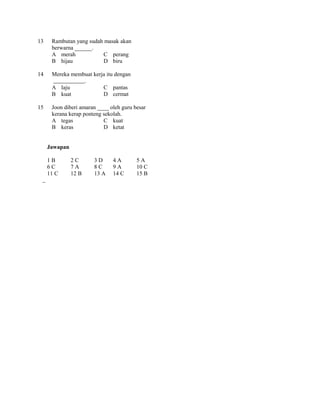 13    Rambutan yang sudah masak akan
      berwarna ______.
      A merah            C perang
      B hijau            D biru

14    Mereka membuat kerja itu dengan
                 .
      A laju             C pantas
      B kuat             D cermat

15    Joon diberi amaran ____ oleh guru besar
      kerana kerap ponteng sekolah.
      A tegas              C kuat
      B keras              D ketat


     Jawapan

     1B        2C      3D      4A        5A
     6C        7A      8C      9A        10 C
     11 C      12 B    13 A    14 C      15 B
 