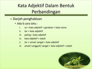 Kata Adjektif Dalam Bentuk
          Perbandingan
– Darjah penghabisan
  • Ada 6 cara iaitu :
      i.     se + kata adjektif + gandaan + kata nama
      ii.    ter + kata adjektif
      iii.   paling + kata adjektif
      iv.    kata adjektif + sekali
      v.     ter + amat/ sangat + kata adjektif
      vi.    amat/ sungguh/ sangat + kata adjektif + sekali
 